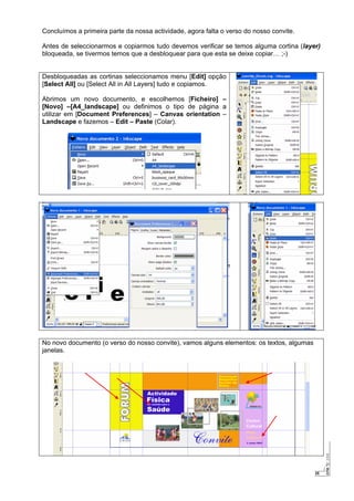 25
Concluímos a primeira parte da nossa actividade, agora falta o verso do nosso convite.
Antes de seleccionarmos e copiarmos tudo devemos verificar se temos alguma cortina (layer)
bloqueada, se tivermos temos que a desbloquear para que esta se deixe copiar… ;-)
Desbloqueadas as cortinas seleccionamos menu [Edit] opção
[Select All] ou [Select All in All Layers] tudo e copiamos.
Abrimos um novo documento, e escolhemos [Ficheiro] –
[Novo] –[A4_landscape] ou definimos o tipo de página a
utilizar em [Document Preferences] – Canvas orientation –
Landscape e fazemos – Edit – Paste (Colar).
No novo documento (o verso do nosso convite), vamos alguns elementos: os textos, algumas
janelas.
 