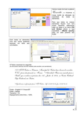 26
Vamos mudar de local a palavra
“Convite”, e iniciamos a
nossa tarefa de alteração da
opacidade de todos os
elementos.
Para que todos os nossos
elementos fiquem num tom
suave devemos seleccionar
cada um deles e no menu [Fill
and Stroke] alterar a sua
opacidade – [Master opacity]
para um valor próximo dos
0,250.
Com todos os elementos
num tom suave podemos
escrever um texto aos
convidados.
O Texto a escrever é o seguinte:
(se não possuir este tipo de fonte instalado pode escolher uma semelhante)
A ADESintra e a Câmara Municipal de Sintra têm a honra de convidar
V. Exª. para estar presente no Forum "Actividade Física um caminho para a
Saúde" que se realiza no próximo dia 5 de Junho de 2003, no Centro Cultural
Olga Cadaval, em Sintra.
Agradecemos confirmação para ADSintra - telf.: 21 917 04 61, fax: 21 917 84 51.
Fonte – English111 Vivace BT
Estilo – regular
Tamanho – 16
Espaçamento entre linha – 130%
 