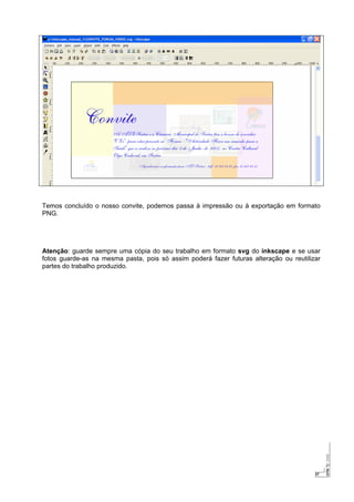 27
Temos concluído o nosso convite, podemos passa à impressão ou à exportação em formato
PNG.
Atenção: guarde sempre uma cópia do seu trabalho em formato svg do inkscape e se usar
fotos guarde-as na mesma pasta, pois só assim poderá fazer futuras alteração ou reutilizar
partes do trabalho produzido.
 