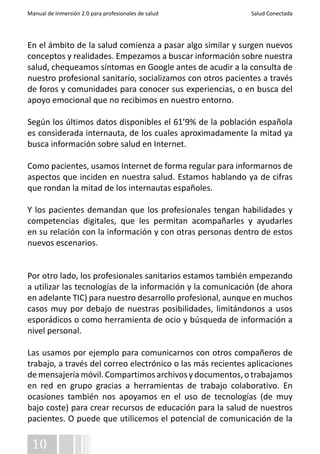 Manual de Inmersión 2.0 para profesionales de salud Salud Conectada 
En el ámbito de la salud comienza a pasar algo similar y surgen nuevos 
conceptos y realidades. Empezamos a buscar información sobre nuestra 
salud, chequeamos síntomas en Google antes de acudir a la consulta de 
nuestro profesional sanitario, socializamos con otros pacientes a través 
de foros y comunidades para conocer sus experiencias, o en busca del 
apoyo emocional que no recibimos en nuestro entorno. 
Según los últimos datos disponibles el 61’9% de la población española 
es considerada internauta, de los cuales aproximadamente la mitad ya 
busca información sobre salud en Internet. 
Como pacientes, usamos Internet de forma regular para informarnos de 
aspectos que inciden en nuestra salud. Estamos hablando ya de cifras 
que rondan la mitad de los internautas españoles. 
Y los pacientes demandan que los profesionales tengan habilidades y 
competencias digitales, que les permitan acompañarles y ayudarles 
en su relación con la información y con otras personas dentro de estos 
nuevos escenarios. 
Por otro lado, los profesionales sanitarios estamos también empezando 
a utilizar las tecnologías de la información y la comunicación (de ahora 
en adelante TIC) para nuestro desarrollo profesional, aunque en muchos 
casos muy por debajo de nuestras posibilidades, limitándonos a usos 
esporádicos o como herramienta de ocio y búsqueda de información a 
nivel personal. 
Las usamos por ejemplo para comunicarnos con otros compañeros de 
trabajo, a través del correo electrónico o las más recientes aplicaciones 
de mensajería móvil. Compartimos archivos y documentos, o trabajamos 
en red en grupo gracias a herramientas de trabajo colaborativo. En 
ocasiones también nos apoyamos en el uso de tecnologías (de muy 
bajo coste) para crear recursos de educación para la salud de nuestros 
pacientes. O puede que utilicemos el potencial de comunicación de la 
10 
 
