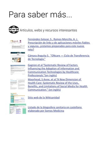 Para saber más... 
Artículos, webs y recursos interesantes 
Fernández-Salazar, S., Ramos-Morcillo, A. J. 
Prescripción de links y de aplicaciones móviles fiables 
y seguras, ¿estamos preparados para este nuevo 
reto? 
Cámara Anguita S. “ONcare — Ciclo de Transferencia 
de Tecnología.” 
Gagnon et al.“Systematic Review of Factors 
Influencing the Adoption of Information and 
Communication Technologies by Healthcare 
Professionals.”(en inglés) 
Moorhead, S Anne, et al.“A New Dimension of 
Health Care: Systematic Review of the Uses, 
Benefits, and Limitations of Social Media for Health 
Communication.” (en inglés) 
Sitio web de la Wikisanidad 
Listado de la blogosfera sanitaria en castellano 
elaborado por Somos Medicina 
 