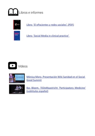Libros e informes 
Libro: ‘El ePacientes y redes sociales’. (PDF) 
Libro: ‘Social Media in clinical practice’ 
Vídeos 
Mónica Moro. Presentación Wiki Sanidad en el Social 
Good Summit 
Bas Bloem. TEDxMaastricht ‘Participatory Medicine’ 
(subtitulos español) 
 