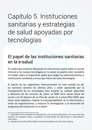 Capítulo 5. Instituciones 
sanitarias y estrategias 
de salud apoyadas por 
tecnologías 
El papel de las instituciones sanitarias 
en la e-salud 
El cuadro que estamos dibujando en esta primera parte sobre el uso de 
Internet y las nuevas tecnologías en la salud, no podría estar completo 
sin hablar sobre el importante papel que juegan las administraciones e 
instituciones sanitarias y el uso que hacen de estas tecnologías. 
El interés de los organismos internacionales en este sentido ha ido 
en aumento durante los últimos años, y están apostando por la 
incorporación de las tecnologías para mejorar la, calidad, seguridad 
y eficiencia de los servicios de salud. La OMS tiene varias líneas de 
acción y la UE dispone de un Plan de acción en e-salud 2012-2020, que 
tiene como objetivos mejorar la interoperabilidad1 de la información y 
entre las organizaciones, y mejorar la investigación y el desarrollo de 
programas de innovación en e-salud2. 
1. Capacidad de los sistemas de información y de los procedimientos a los que éstos dan 
soporte, de compartir datos y posibilitar el intercambio de información y conocimiento 
entre ellos. 
2. eHealth Action Plan 2012-2020: Innovative healthcare for the 21st century. 
 