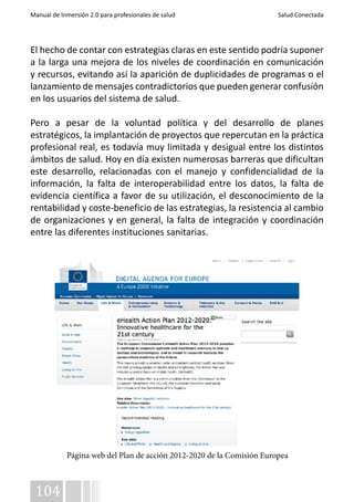 Manual de Inmersión 2.0 para profesionales de salud Salud Conectada 
El hecho de contar con estrategias claras en este sentido podría suponer 
a la larga una mejora de los niveles de coordinación en comunicación 
y recursos, evitando así la aparición de duplicidades de programas o el 
lanzamiento de mensajes contradictorios que pueden generar confusión 
en los usuarios del sistema de salud. 
Pero a pesar de la voluntad política y del desarrollo de planes 
estratégicos, la implantación de proyectos que repercutan en la práctica 
profesional real, es todavía muy limitada y desigual entre los distintos 
ámbitos de salud. Hoy en día existen numerosas barreras que dificultan 
este desarrollo, relacionadas con el manejo y confidencialidad de la 
información, la falta de interoperabilidad entre los datos, la falta de 
evidencia científica a favor de su utilización, el desconocimiento de la 
rentabilidad y coste-beneficio de las estrategias, la resistencia al cambio 
de organizaciones y en general, la falta de integración y coordinación 
entre las diferentes instituciones sanitarias. 
104 
Página web del Plan de acción 2012-2020 de la Comisión Europea 
 