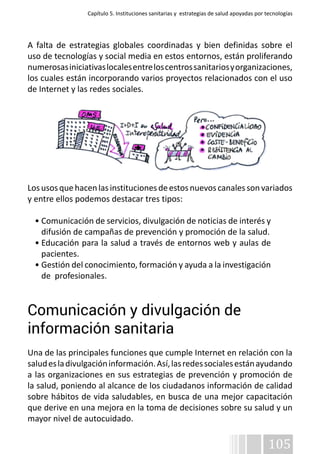 Capítulo 5. Instituciones sanitarias y estrategias de salud apoyadas por tecnologías 
A falta de estrategias globales coordinadas y bien definidas sobre el 
uso de tecnologías y social media en estos entornos, están proliferando 
numerosas iniciativas locales entre los centros sanitarios y organizaciones, 
los cuales están incorporando varios proyectos relacionados con el uso 
de Internet y las redes sociales. 
Los usos que hacen las instituciones de estos nuevos canales son variados 
y entre ellos podemos destacar tres tipos: 
• Comunicación de servicios, divulgación de noticias de interés y 
difusión de campañas de prevención y promoción de la salud. 
• Educación para la salud a través de entornos web y aulas de 
pacientes. 
• Gestión del conocimiento, formación y ayuda a la investigación 
de profesionales. 
Comunicación y divulgación de 
información sanitaria 
Una de las principales funciones que cumple Internet en relación con la 
salud es la divulgación información. Así, las redes sociales están ayudando 
a las organizaciones en sus estrategias de prevención y promoción de 
la salud, poniendo al alcance de los ciudadanos información de calidad 
sobre hábitos de vida saludables, en busca de una mejor capacitación 
que derive en una mejora en la toma de decisiones sobre su salud y un 
mayor nivel de autocuidado. 
105 
 