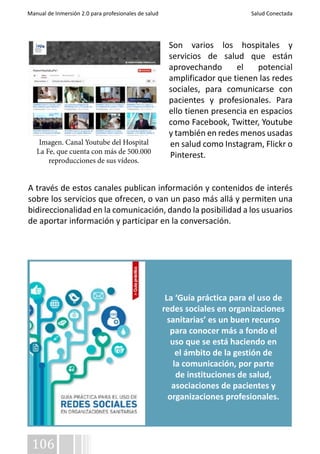 Manual de Inmersión 2.0 para profesionales de salud Salud Conectada 
Imagen. Canal Youtube del Hospital 
La Fe, que cuenta con más de 500.000 
reproducciones de sus vídeos. 
106 
Son varios los hospitales y 
servicios de salud que están 
aprovechando el potencial 
amplificador que tienen las redes 
sociales, para comunicarse con 
pacientes y profesionales. Para 
ello tienen presencia en espacios 
como Facebook, Twitter, Youtube 
y también en redes menos usadas 
en salud como Instagram, Flickr o 
Pinterest. 
A través de estos canales publican información y contenidos de interés 
sobre los servicios que ofrecen, o van un paso más allá y permiten una 
bidireccionalidad en la comunicación, dando la posibilidad a los usuarios 
de aportar información y participar en la conversación. 
La ‘Guía práctica para el uso de 
redes sociales en organizaciones 
sanitarias’ es un buen recurso 
para conocer más a fondo el 
uso que se está haciendo en 
el ámbito de la gestión de 
la comunicación, por parte 
de instituciones de salud, 
asociaciones de pacientes y 
organizaciones profesionales. 
 