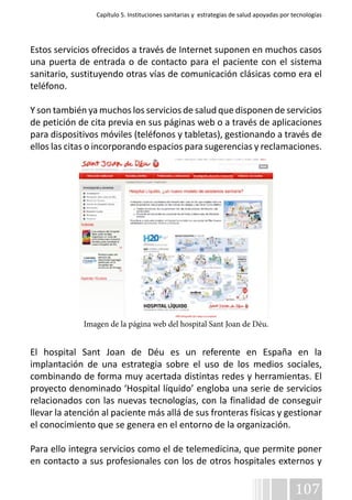 Capítulo 5. Instituciones sanitarias y estrategias de salud apoyadas por tecnologías 
Estos servicios ofrecidos a través de Internet suponen en muchos casos 
una puerta de entrada o de contacto para el paciente con el sistema 
sanitario, sustituyendo otras vías de comunicación clásicas como era el 
teléfono. 
Y son también ya muchos los servicios de salud que disponen de servicios 
de petición de cita previa en sus páginas web o a través de aplicaciones 
para dispositivos móviles (teléfonos y tabletas), gestionando a través de 
ellos las citas o incorporando espacios para sugerencias y reclamaciones. 
El hospital Sant Joan de Déu es un referente en España en la 
implantación de una estrategia sobre el uso de los medios sociales, 
combinando de forma muy acertada distintas redes y herramientas. El 
proyecto denominado ‘Hospital líquido’ engloba una serie de servicios 
relacionados con las nuevas tecnologías, con la finalidad de conseguir 
llevar la atención al paciente más allá de sus fronteras físicas y gestionar 
el conocimiento que se genera en el entorno de la organización. 
Para ello integra servicios como el de telemedicina, que permite poner 
en contacto a sus profesionales con los de otros hospitales externos y 
107 
Imagen de la página web del hospital Sant Joan de Déu. 
 