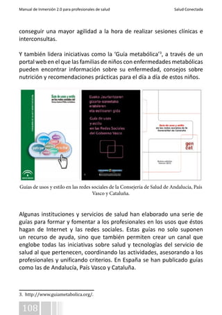 Manual de Inmersión 2.0 para profesionales de salud Salud Conectada 
conseguir una mayor agilidad a la hora de realizar sesiones clínicas e 
interconsultas. 
Y también lidera iniciativas como la ‘Guía metabólica’3, a través de un 
portal web en el que las familias de niños con enfermedades metabólicas 
pueden encontrar información sobre su enfermedad, consejos sobre 
nutrición y recomendaciones prácticas para el día a día de estos niños. 
Guías de usos y estilo en las redes sociales de la Consejería de Salud de Andalucía, País 
108 
Vasco y Cataluña. 
Algunas instituciones y servicios de salud han elaborado una serie de 
guías para formar y fomentar a los profesionales en los usos que éstos 
hagan de Internet y las redes sociales. Estas guías no solo suponen 
un recurso de ayuda, sino que también permiten crear un canal que 
englobe todas las iniciativas sobre salud y tecnologías del servicio de 
salud al que pertenecen, coordinando las actividades, asesorando a los 
profesionales y unificando criterios. En España se han publicado guías 
como las de Andalucía, País Vasco y Cataluña. 
3. http://www.guiametabolica.org/. 
 