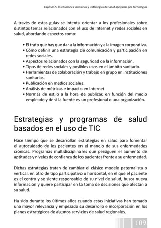 Capítulo 5. Instituciones sanitarias y estrategias de salud apoyadas por tecnologías 
A través de estas guías se intenta orientar a los profesionales sobre 
distintos temas relacionados con el uso de Internet y redes sociales en 
salud, abordando aspectos como: 
• El trato que hay que dar a la información y a la imagen corporativa. 
• Cómo definir una estrategia de comunicación y participación en 
redes sociales. 
• Aspectos relacionados con la seguridad de la información. 
• Tipos de redes sociales y posibles usos en el ámbito sanitario. 
• Herramientas de colaboración y trabajo en grupo en instituciones 
sanitarias. 
• Publicación en medios sociales. 
• Análisis de métricas e impacto en Internet. 
• Normas de estilo a la hora de publicar, en función del medio 
empleado y de si la fuente es un profesional o una organización. 
Estrategias y programas de salud 
basados en el uso de TIC 
Hace tiempo que se desarrollan estrategias en salud para fomentar 
el autocuidado de los pacientes en el manejo de sus enfermedades 
crónicas. Programas multidisciplinares que persiguen el aumento de 
aptitudes y niveles de confianza de los pacientes frente a su enfermedad. 
Dichas estrategias tratan de cambiar el clásico modelo paternalista o 
vertical, en otro de tipo participativo u horizontal, en el que el paciente 
es el centro y se siente responsable de su nivel de salud, busca nueva 
información y quiere participar en la toma de decisiones que afectan a 
su salud. 
Ha sido durante los últimos años cuando estas iniciativas han tomado 
una mayor relevancia y empezado su desarrollo e incorporación en los 
planes estratégicos de algunos servicios de salud regionales. 
109 
 
