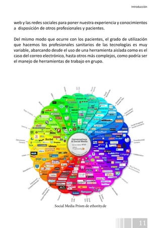 Introducción 
web y las redes sociales para poner nuestra experiencia y conocimientos 
a disposición de otros profesionales y pacientes. 
Del mismo modo que ocurre con los pacientes, el grado de utilización 
que hacemos los profesionales sanitarios de las tecnologías es muy 
variable, abarcando desde el uso de una herramienta aislada como es el 
caso del correo electrónico, hasta otros más complejos, como podría ser 
el manejo de herramientas de trabajo en grupo. 
11 
Social Media Prism de ethority.de 
 