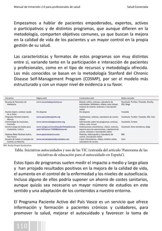Manual de Inmersión 2.0 para profesionales de salud Salud Conectada 
Empezamos a hablar de pacientes empoderados, expertos, activos 
o participativos y de distintos programas, que aunque difieren en la 
metodología, comparten objetivos comunes, ya que buscan la mejora 
en la calidad de vida de los pacientes y un mayor control en la propia 
gestión de su salud. 
Las características y formatos de estos programas son muy distintos 
entre sí, variando tanto en la participación e interacción de pacientes 
y profesionales, como en el tipo de recursos y metodología ofrecida. 
Los más conocidos se basan en la metodología Stanford del Chronic 
Disease Self-Management Program (CDSMP), por ser el modelo más 
estructurado y con un mayor nivel de evidencia a su favor. 
Tabla. Iniciativas autocuidados y uso de las TIC (extraída del artículo ‘Panorama de las 
Estos tipos de programas suelen medir el impacto a medio y largo plazo 
y han arrojado resultados positivos en la mejora de la calidad de vida, 
el aumento en el control de la enfermedad y los niveles de autoeficacia. 
Incluso alguno de ellos podría suponer un ahorro de costes sanitarios, 
aunque quizás sea necesario un mayor número de estudios en este 
sentido y una adaptación de los contenidos a nuestro entorno. 
El Programa Paciente Activo del País Vasco es un servicio que ofrece 
información y formación a pacientes crónicos y cuidadores, para 
promover la salud, mejorar el autocuidado y favorecer la toma de 
110 
iniciativas de educación para el autocuidado en España’). 
 