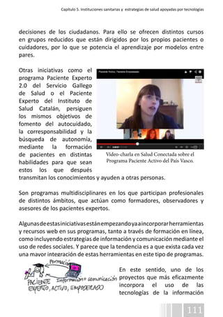 Capítulo 5. Instituciones sanitarias y estrategias de salud apoyadas por tecnologías 
decisiones de los ciudadanos. Para ello se ofrecen distintos cursos 
en grupos reducidos que están dirigidos por los propios pacientes o 
cuidadores, por lo que se potencia el aprendizaje por modelos entre 
pares. 
Otras iniciativas como el 
programa Paciente Experto 
2.0 del Servicio Gallego 
de Salud o el Paciente 
Experto del Instituto de 
Salud Catalán, persiguen 
los mismos objetivos de 
fomento del autocuidado, 
la corresponsabilidad y la 
búsqueda de autonomía, 
mediante la formación 
de pacientes en distintas 
Vídeo-charla en Salud Conectada sobre el 
habilidades para que sean 
Programa Paciente Activo del País Vasco. 
estos los que después 
transmitan los conocimientos y ayuden a otras personas. 
Son programas multidisciplinares en los que participan profesionales 
de distintos ámbitos, que actúan como formadores, observadores y 
asesores de los pacientes expertos. 
Algunas de estas iniciativas están empezando ya a incorporar herramientas 
y recursos web en sus programas, tanto a través de formación en línea, 
como incluyendo estrategias de información y comunicación mediante el 
uso de redes sociales. Y parece que la tendencia es a que exista cada vez 
una mayor integración de estas herramientas en este tipo de programas. 
En este sentido, uno de los 
proyectos que más eficazmente 
incorpora el uso de las 
tecnologías de la información 
111 
 