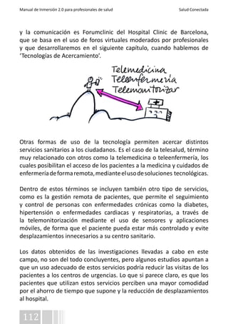 Manual de Inmersión 2.0 para profesionales de salud Salud Conectada 
y la comunicación es Forumclinic del Hospital Clinic de Barcelona, 
que se basa en el uso de foros virtuales moderados por profesionales 
y que desarrollaremos en el siguiente capítulo, cuando hablemos de 
‘Tecnologías de Acercamiento’. 
Otras formas de uso de la tecnología permiten acercar distintos 
servicios sanitarios a los ciudadanos. Es el caso de la telesalud, término 
muy relacionado con otros como la telemedicina o teleenfermería, los 
cuales posibilitan el acceso de los pacientes a la medicina y cuidados de 
enfermería de forma remota, mediante el uso de soluciones tecnológicas. 
Dentro de estos términos se incluyen también otro tipo de servicios, 
como es la gestión remota de pacientes, que permite el seguimiento 
y control de personas con enfermedades crónicas como la diabetes, 
hipertensión o enfermedades cardiacas y respiratorias, a través de 
la telemonitorización mediante el uso de sensores y aplicaciones 
móviles, de forma que el paciente pueda estar más controlado y evite 
desplazamientos innecesarios a su centro sanitario. 
Los datos obtenidos de las investigaciones llevadas a cabo en este 
campo, no son del todo concluyentes, pero algunos estudios apuntan a 
que un uso adecuado de estos servicios podría reducir las visitas de los 
pacientes a los centros de urgencias. Lo que si parece claro, es que los 
pacientes que utilizan estos servicios perciben una mayor comodidad 
por el ahorro de tiempo que supone y la reducción de desplazamientos 
al hospital. 
112 
 