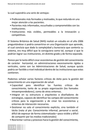 Manual de Inmersión 2.0 para profesionales de salud Salud Conectada 
la cual supondría una serie de ventajas: 
• Profesionales más formados y motivados, lo que redunda en una 
mejor atención a los pacientes. 
• Pacientes más informados, escuchados y comprometidos con las 
instituciones. 
• Instituciones más visibles, permeables a la innovación y 
competitivas. 
El Sistema Británico de Salud (NHS) realizó un estudio en el año 2006 
preguntándose si podría convertirse en una Organización que aprende, 
el cual concluía que dada la complejidad y burocracia que contenía su 
sistema, era muy difícil que lo consiguiera como tal, aunque sí que lo 
podrían lograr sus instituciones, en distinto grado y de forma separada. 
Parece por lo tanto difícil crear ecosistemas de gestión del conocimiento 
de carácter horizontal, en administraciones excesivamente rígidas o 
verticales, como son las Administraciones de Salud, aunque quizás 
podría ser factible a nivel individual dentro de las instituciones que estos 
contienen. 
Podemos señalar varios factores críticos de éxito para la gestión del 
conocimiento en una organización de salud: 
• Capacidad para identificar las fuentes críticas de 
conocimiento, tanto de su propia organización (los llamados 
intraemprendedores), como de otros entornos. 
• Integrar en su estructura a arquitectos o diseñadores de 
estrategias, capaces de identificar los campos del conocimiento 
críticos para la organización y de crear los ecosistemas y 
entornos de interacción necesarios. 
• Gestionar no solo el conocimiento explícito, sino también el 
tácito (nota al pie: Conocimiento informal, personal o social, 
difícil de expresar de forma sistematizada—poco visible y difícil 
de compartir por los medios tradicionales) 
• Reorientar rutinas y procesos hacia la gestión del conocimiento, 
114 
 