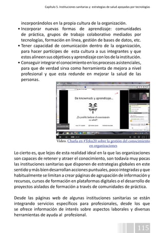 Capítulo 5. Instituciones sanitarias y estrategias de salud apoyadas por tecnologías 
incorporándolos en la propia cultura de la organización. 
• Incorporar nuevas formas de aprendizaje: comunidades 
de práctica, grupos de trabajo colaborativo mediados por 
tecnologías, formación en línea, gestión de bases de datos, etc. 
• Tener capacidad de comunicación dentro de la organización, 
para hacer partícipes de esta cultura a sus integrantes y que 
estos alineen sus objetivos y aprendizaje con los de la institución. 
• Conseguir integrar el conocimiento en los procesos asistenciales, 
para que de verdad sirva como herramienta de mejora a nivel 
profesional y que esta redunde en mejorar la salud de las 
personas. 
Vídeo. Charla en #Teku20 sobre la gestión del conocimiento 
Lo cierto es, que lejos de esta realidad ideal en la que las organizaciones 
son capaces de retener y atraer el conocimiento, son todavía muy pocas 
las instituciones sanitarias que disponen de estrategias globales en este 
sentido y más bien desarrollan acciones puntuales, poco integradas y que 
habitualmente se limitan a crear páginas de agrupación de información y 
recursos, cursos de formación en plataformas digitales o el desarrollo de 
proyectos aislados de formación a través de comunidades de práctica. 
Desde las páginas web de algunas instituciones sanitarias se están 
integrando servicios específicos para profesionales, desde los que 
se ofrece información de interés sobre aspectos laborales y diversas 
herramientas de ayuda al profesional. 
115 
en organizaciones 
 