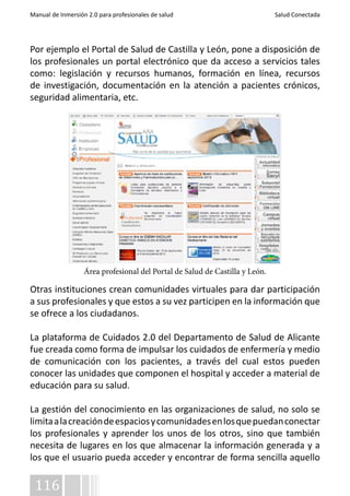 Manual de Inmersión 2.0 para profesionales de salud Salud Conectada 
Por ejemplo el Portal de Salud de Castilla y León, pone a disposición de 
los profesionales un portal electrónico que da acceso a servicios tales 
como: legislación y recursos humanos, formación en línea, recursos 
de investigación, documentación en la atención a pacientes crónicos, 
seguridad alimentaria, etc. 
Otras instituciones crean comunidades virtuales para dar participación 
a sus profesionales y que estos a su vez participen en la información que 
se ofrece a los ciudadanos. 
La plataforma de Cuidados 2.0 del Departamento de Salud de Alicante 
fue creada como forma de impulsar los cuidados de enfermería y medio 
de comunicación con los pacientes, a través del cual estos pueden 
conocer las unidades que componen el hospital y acceder a material de 
educación para su salud. 
La gestión del conocimiento en las organizaciones de salud, no solo se 
limita a la creación de espacios y comunidades en los que puedan conectar 
los profesionales y aprender los unos de los otros, sino que también 
necesita de lugares en los que almacenar la información generada y a 
los que el usuario pueda acceder y encontrar de forma sencilla aquello 
116 
Área profesional del Portal de Salud de Castilla y León. 
 