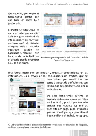 Capítulo 5. Instituciones sanitarias y estrategias de salud apoyadas por tecnologías 
Secciones que componen la web Cuidados 2.0 de la 
117 
que necesita, por lo que es 
fundamental contar con 
una base de datos bien 
gestionada. 
El Portal de artroscopia es 
un buen ejemplo de sitio 
web con gran cantidad de 
información y de muy fácil 
acceso a través de distintas 
categorías o de su buscador 
integrado, basado en 
búsqueda semántica4 que 
hace mucho más fácil que 
el usuario pueda encontrar 
aquello que busca. 
Generalitat Valenciana. 
Una forma interesante de generar y organizar conocimiento en las 
instituciones, es a través de las comunidades de práctica, que se 
caracterizan por constituirse en 
torno a grupos de profesionales con 
la finalidad de aprender sobre uno o 
varios temas. 
De ellas hablaremos durante el 
capítulo dedicado a los nuevos retos 
en formación, por lo que tan solo 
señalar que durante los últimos 
años están en auge, quizás ayudadas 
por las tecnologías que permiten el 
intercambio y el trabajo en grupo, 
Imagen del Portal de artroscopia 
4. La búsqueda semántica persigue aumentar la precisión de los resultados de búsqueda, 
mediante tecnologías de interpretación del texto. 
 