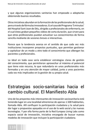 Manual de Inmersión 2.0 para profesionales de salud Salud Conectada 
y que algunas organizaciones sanitarias han empezado a adoptarlas 
obteniendo buenos resultados. 
Otras iniciativas abundan en la formación de los profesionales de la salud, 
pero a través de fórmulas innovadoras. Es el caso del Programa ‘5 minutos’ 
del Hospital Sant Joan de Déu, dirigido a profesionales de enfermería, en 
el cual éstos graban pequeños vídeos de corta duración, que sirven para 
que otros profesionales puedan actualizar sus conocimientos de forma 
sencilla mediante de sesiones breves e interactivas. 
Parece que la tendencia avanza en el sentido de que cada vez más 
instituciones incorporen proyectos puntuales, que permitan gestionar 
y capitalizar de un modo u otro todo el conocimiento que albergan los 
pacientes y profesionales. 
Lo ideal en todo caso sería establecer estrategias claras de gestión 
del conocimiento, que permitieran aprovechar al máximo el potencial 
que tiene este recurso, lo que redundaría en unos profesionales más 
formados y en una atención de mayor calidad, junto a unos pacientes 
cada vez más implicados en la gestión de su propia salud. 
Estrategias socio-sanitarias hacia el 
cambio cultural. El Manifiesto Abla 
Uno de los proyectos más interesantes de innovación sociosanitaria está 
teniendo lugar en una localidad almeriense de apenas 1.500 habitantes, 
llamada Abla. Allí confluyen la participación ciudadana y la salud para 
dar lugar a propuestas apoyadas en el uso de la web social y las nuevas 
tecnologías. Y por ello forma parte de la Red Europea Living Labs como 
espacio social de innovación, iniciativa encargada de buscar nuevos 
modelos de innovación que incluyan la participación ciudadana. 
118 
 
