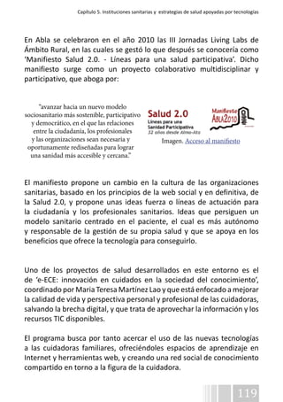 Capítulo 5. Instituciones sanitarias y estrategias de salud apoyadas por tecnologías 
En Abla se celebraron en el año 2010 las III Jornadas Living Labs de 
Ámbito Rural, en las cuales se gestó lo que después se conocería como 
‘Manifiesto Salud 2.0. - Líneas para una salud participativa’. Dicho 
manifiesto surge como un proyecto colaborativo multidisciplinar y 
participativo, que aboga por: 
Imagen. Acceso al manifiesto 
119 
“avanzar hacia un nuevo modelo 
sociosanitario más sostenible, participativo 
y democrático, en el que las relaciones 
entre la ciudadanía, los profesionales 
y las organizaciones sean necesaria y 
oportunamente rediseñadas para lograr 
una sanidad más accesible y cercana.” 
El manifiesto propone un cambio en la cultura de las organizaciones 
sanitarias, basado en los principios de la web social y en definitiva, de 
la Salud 2.0, y propone unas ideas fuerza o líneas de actuación para 
la ciudadanía y los profesionales sanitarios. Ideas que persiguen un 
modelo sanitario centrado en el paciente, el cual es más autónomo 
y responsable de la gestión de su propia salud y que se apoya en los 
beneficios que ofrece la tecnología para conseguirlo. 
Uno de los proyectos de salud desarrollados en este entorno es el 
de ‘e-ECE: innovación en cuidados en la sociedad del conocimiento’, 
coordinado por Maria Teresa Martínez Lao y que está enfocado a mejorar 
la calidad de vida y perspectiva personal y profesional de las cuidadoras, 
salvando la brecha digital, y que trata de aprovechar la información y los 
recursos TIC disponibles. 
El programa busca por tanto acercar el uso de las nuevas tecnologías 
a las cuidadoras familiares, ofreciéndoles espacios de aprendizaje en 
Internet y herramientas web, y creando una red social de conocimiento 
compartido en torno a la figura de la cuidadora. 
 