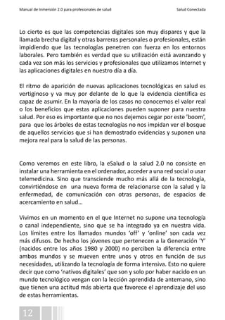 Manual de Inmersión 2.0 para profesionales de salud Salud Conectada 
Lo cierto es que las competencias digitales son muy dispares y que la 
llamada brecha digital y otras barreras personales o profesionales, están 
impidiendo que las tecnologías penetren con fuerza en los entornos 
laborales. Pero también es verdad que su utilización está avanzando y 
cada vez son más los servicios y profesionales que utilizamos Internet y 
las aplicaciones digitales en nuestro día a día. 
El ritmo de aparición de nuevas aplicaciones tecnológicas en salud es 
vertiginoso y va muy por delante de lo que la evidencia científica es 
capaz de asumir. En la mayoría de los casos no conocemos el valor real 
o los beneficios que estas aplicaciones pueden suponer para nuestra 
salud. Por eso es importante que no nos dejemos cegar por este ’boom’, 
para que los árboles de estas tecnologías no nos impidan ver el bosque 
de aquellos servicios que si han demostrado evidencias y suponen una 
mejora real para la salud de las personas. 
Como veremos en este libro, la eSalud o la salud 2.0 no consiste en 
instalar una herramienta en el ordenador, acceder a una red social o usar 
telemedicina. Sino que transciende mucho más allá de la tecnología, 
convirtiéndose en una nueva forma de relacionarse con la salud y la 
enfermedad, de comunicación con otras personas, de espacios de 
acercamiento en salud… 
Vivimos en un momento en el que Internet no supone una tecnología 
o canal independiente, sino que se ha integrado ya en nuestra vida. 
Los límites entre los llamados mundos ‘off’ y ‘online’ son cada vez 
más difusos. De hecho los jóvenes que pertenecen a la Generación ‘Y’ 
(nacidos entre los años 1980 y 2000) no perciben la diferencia entre 
ambos mundos y se mueven entre unos y otros en función de sus 
necesidades, utilizando la tecnología de forma intensiva. Esto no quiere 
decir que como ‘nativos digitales’ que son y solo por haber nacido en un 
mundo tecnológico vengan con la lección aprendida de antemano, sino 
que tienen una actitud más abierta que favorece el aprendizaje del uso 
de estas herramientas. 
12 
 