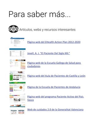 Para saber más... 
Artículos, webs y recursos interesantes 
Página web del EHealth Action Plan 2012-2020 
Jovell, A. J. “El Paciente Del Siglo XXI.” 
Página web de la Escuela Gallega de Salud para 
ciudadanos 
Página web del Aula de Pacientes de Castilla y León 
Página de la Escuela de Pacientes de Andalucía 
Página web del programa Paciente Activo del País 
Vasco 
Web de cuidados 2.0 de la Generalitat Valenciana 
 