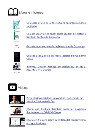 Libros e informes 
Guía para el uso de redes sociales en organizaciones 
sanitarias 
Guía de usos y estilo en las redes sociales del Sistema 
Sanitario Público de Andalucía 
Guía de redes sociales de la Generalitat de Catalunya 
Guía de usos y estilo en redes sociales del Gobierno 
Vasco 
Informe. Gestión remota de pacientes’, de IESE-Accenture 
y Telefónica 
Vídeos 
Presentación iniciativas innovadoras enfermería del 
Hospital Sant Joan de Deu 
Charla con Estibaliz Gamboa sobre el programa 
‘Paciente Activo’ del País Vasco 
Charla en #Teku20 sobre la gestión del conocimiento 
en organizaciones 
 