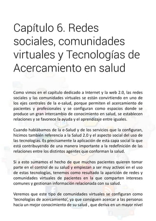 Capítulo 6. Redes 
sociales, comunidades 
virtuales y Tecnologías de 
Acercamiento en salud 
Como vimos en el capítulo dedicado a Internet y la web 2.0, las redes 
sociales y las comunidades virtuales se están convirtiendo en uno de 
los ejes centrales de la e-salud, porque permiten el acercamiento de 
pacientes y profesionales y se configuran como espacios donde se 
produce un gran intercambio de conocimiento en salud, se establecen 
relaciones y se favorece la ayuda y el aprendizaje entre iguales. 
Cuando hablábamos de la e-Salud y de los servicios que la configuran, 
hicimos también referencia a la Salud 2.0 y el aspecto social del uso de 
las tecnologías. Es precisamente la aplicación de esta capa social la que 
está contribuyendo de una manera importante a la redefinición de las 
relaciones entre los distintos agentes que conforman la salud. 
Si a esto sumamos el hecho de que muchos pacientes quieren tomar 
parte en el control de su salud y empiezan a ser muy activos en el uso 
de estas tecnologías, tenemos como resultado la aparición de redes y 
comunidades virtuales de pacientes en la que comparten intereses 
comunes y gestionan información relacionada con su salud. 
Veremos que este tipo de comunidades virtuales se configuran como 
‘tecnologías de acercamiento’, ya que consiguen acercar a las personas 
hacia un mejor conocimiento de su salud , que deriva en un mayor nivel 
 