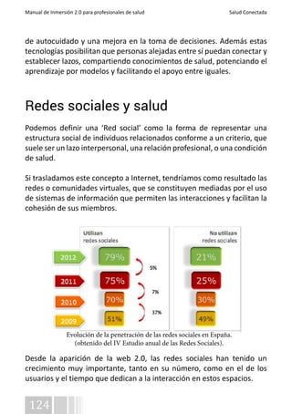 Manual de Inmersión 2.0 para profesionales de salud Salud Conectada 
de autocuidado y una mejora en la toma de decisiones. Además estas 
tecnologías posibilitan que personas alejadas entre sí puedan conectar y 
establecer lazos, compartiendo conocimientos de salud, potenciando el 
aprendizaje por modelos y facilitando el apoyo entre iguales. 
Redes sociales y salud 
Podemos definir una ‘Red social’ como la forma de representar una 
estructura social de individuos relacionados conforme a un criterio, que 
suele ser un lazo interpersonal, una relación profesional, o una condición 
de salud. 
Si trasladamos este concepto a Internet, tendríamos como resultado las 
redes o comunidades virtuales, que se constituyen mediadas por el uso 
de sistemas de información que permiten las interacciones y facilitan la 
cohesión de sus miembros. 
Desde la aparición de la web 2.0, las redes sociales han tenido un 
crecimiento muy importante, tanto en su número, como en el de los 
usuarios y el tiempo que dedican a la interacción en estos espacios. 
124 
Evolución de la penetración de las redes sociales en España. 
(obtenido del IV Estudio anual de las Redes Sociales). 
 
