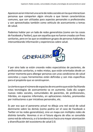 Capítulo 6. Redes sociales, comunidades virtuales y tecnologías de acercamiento en salud 
Aparecen así en Internet una serie de redes sociales en las que interactúan 
personas que comparten algún vínculo o que tienen características 
comunes, que son utilizadas para aspectos personales o profesionales 
y son aprovechadas también como vehículo de acercamiento a temas 
de salud. 
Podemos hablar por un lado de redes generalistas (como son los casos 
de Facebook y Twitter), que son aquellas que no fueron creadas con fines 
sanitarios, pero en las que se establecen grupos de personas hablando e 
intercambiando información y experiencias sobre salud. 
Y por otro lado se están creando redes especialistas de pacientes, de 
profesionales sanitarios, o redes mixtas, que están orientadas desde un 
primer momento para albergar personas con unas condiciones de salud 
concretas y cuyas herramientas están definidas y son más específicas 
para el propósito que se construyeron. 
Lo cierto es que el número de espacios de encuentro que están facilitando 
estas tecnologías de acercamiento va en aumento. Cada día surgen 
nuevas redes sociales, comunidades de pacientes, de profesionales, 
híbridas, en espacios informales, en aplicaciones móviles, promovidas 
por instituciones o por iniciativas personales, etc. 
Es por eso que el panorama actual no dibuja una red social de salud 
dominante sobre las demás (como podría ser el caso de Facebook o 
Twitter en las redes generalistas), sino un mapa con múltiples redes de 
distinto tamaño. Veremos si en el futuro alguna de ellas se consolida 
como red de referencia, o si la tendencia es hacia una mayor atomización 
y diversificación del ecosistema de salud 2.0. 
125 
 