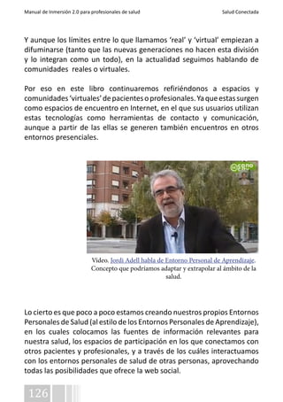 Manual de Inmersión 2.0 para profesionales de salud Salud Conectada 
Y aunque los límites entre lo que llamamos ‘real’ y ‘virtual’ empiezan a 
difuminarse (tanto que las nuevas generaciones no hacen esta división 
y lo integran como un todo), en la actualidad seguimos hablando de 
comunidades reales o virtuales. 
Por eso en este libro continuaremos refiriéndonos a espacios y 
comunidades ‘virtuales’ de pacientes o profesionales. Ya que estas surgen 
como espacios de encuentro en Internet, en el que sus usuarios utilizan 
estas tecnologías como herramientas de contacto y comunicación, 
aunque a partir de las ellas se generen también encuentros en otros 
entornos presenciales. 
Lo cierto es que poco a poco estamos creando nuestros propios Entornos 
Personales de Salud (al estilo de los Entornos Personales de Aprendizaje), 
en los cuales colocamos las fuentes de información relevantes para 
nuestra salud, los espacios de participación en los que conectamos con 
otros pacientes y profesionales, y a través de los cuáles interactuamos 
con los entornos personales de salud de otras personas, aprovechando 
todas las posibilidades que ofrece la web social. 
126 
Vídeo. Jordi Adell habla de Entorno Personal de Aprendizaje. 
Concepto que podríamos adaptar y extrapolar al ámbito de la 
salud. 
 