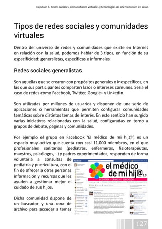Capítulo 6. Redes sociales, comunidades virtuales y tecnologías de acercamiento en salud 
Tipos de redes sociales y comunidades 
virtuales 
Dentro del universo de redes y comunidades que existe en Internet 
en relación con la salud, podemos hablar de 3 tipos, en función de su 
especificidad: generalistas, específicas e informales 
Redes sociales generalistas 
Son aquellas que se crearon con propósitos generales o inespecíficos, en 
las que sus participantes comparten lazos o intereses comunes. Sería el 
caso de redes como Facebook, Twitter, Google+ y LinkedIn. 
Son utilizadas por millones de usuarios y disponen de una serie de 
aplicaciones o herramientas que permiten configurar comunidades 
temáticas sobre distintos temas de interés. En este sentido han surgido 
varias iniciativas relacionadas con la salud, configuradas en torno a 
grupos de debate, páginas y comunidades. 
Por ejemplo el grupo en Facebook ‘El médico de mi hij@’, es un 
espacio muy activo que cuenta con casi 11.000 miembros, en el que 
profesionales sanitarios (pediatras, enfermeros, fisioterapéutas, 
maestros, psicólogos,…) y padres experimentados, responden de forma 
voluntaria a consultas de 
pediatría y puericultura, con el 
fin de ofrecer a otras personas 
información y recursos que les 
ayuden a gestionar mejor el 
cuidado de sus hijos. 
Dicha comunidad dispone de 
un buscador y una zona de 
archivo para acceder a temas 
127 
 