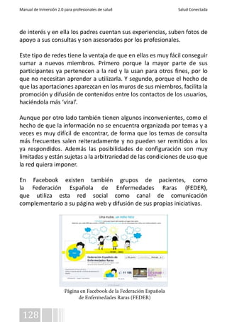 Manual de Inmersión 2.0 para profesionales de salud Salud Conectada 
de interés y en ella los padres cuentan sus experiencias, suben fotos de 
apoyo a sus consultas y son asesorados por los profesionales. 
Este tipo de redes tiene la ventaja de que en ellas es muy fácil conseguir 
sumar a nuevos miembros. Primero porque la mayor parte de sus 
participantes ya pertenecen a la red y la usan para otros fines, por lo 
que no necesitan aprender a utilizarla. Y segundo, porque el hecho de 
que las aportaciones aparezcan en los muros de sus miembros, facilita la 
promoción y difusión de contenidos entre los contactos de los usuarios, 
haciéndola más ‘viral’. 
Aunque por otro lado también tienen algunos inconvenientes, como el 
hecho de que la información no se encuentra organizada por temas y a 
veces es muy difícil de encontrar, de forma que los temas de consulta 
más frecuentes salen reiteradamente y no pueden ser remitidos a los 
ya respondidos. Además las posibilidades de configuración son muy 
limitadas y están sujetas a la arbitrariedad de las condiciones de uso que 
la red quiera imponer. 
En Facebook existen también grupos de pacientes, como 
la Federación Española de Enfermedades Raras (FEDER), 
que utiliza esta red social como canal de comunicación 
complementario a su página web y difusión de sus propias iniciativas. 
128 
Página en Facebook de la Federación Española 
de Enfermedades Raras (FEDER) 
 