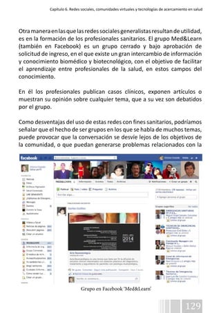 Capítulo 6. Redes sociales, comunidades virtuales y tecnologías de acercamiento en salud 
Otra manera en las que las redes sociales generalistas resultan de utilidad, 
es en la formación de los profesionales sanitarios. El grupo Med&Learn 
(también en Facebook) es un grupo cerrado y bajo aprobación de 
solicitud de ingreso, en el que existe un gran intercambio de información 
y conocimiento biomédico y biotecnológico, con el objetivo de facilitar 
el aprendizaje entre profesionales de la salud, en estos campos del 
conocimiento. 
En él los profesionales publican casos clínicos, exponen artículos o 
muestran su opinión sobre cualquier tema, que a su vez son debatidos 
por el grupo. 
Como desventajas del uso de estas redes con fines sanitarios, podríamos 
señalar que el hecho de ser grupos en los que se habla de muchos temas, 
puede provocar que la conversación se desvíe lejos de los objetivos de 
la comunidad, o que puedan generarse problemas relacionados con la 
129 
Grupo en Facebook ‘Med&Learn’ 
 
