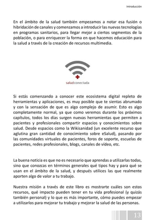 Introducción 
En el ámbito de la salud también empezamos a notar esa fusión o 
hibridación de canales y comenzamos a introducir las nuevas tecnologías 
en programas sanitarios, para llegar mejor a ciertos segmentos de la 
población, o para enriquecer la forma en que hacemos educación para 
la salud a través de la creación de recursos multimedia. 
Si estás comenzando a conocer este ecosistema digital repleto de 
herramientas y aplicaciones, es muy posible que te sientas abrumado 
y con la sensación de que es algo complejo de asumir. Esto es algo 
completamente normal, ya que como veremos durante los próximos 
capítulos, todos los días surgen nuevas herramientas que permiten a 
pacientes y profesionales compartir espacios y conocimientos sobre 
salud. Desde espacios como la Wikisanidad (un excelente recurso que 
aglutina gran cantidad de conocimiento sobre eSalud), pasando por 
las comunidades virtuales de pacientes, foros de soporte, escuelas de 
pacientes, redes profesionales, blogs, canales de vídeo, etc. 
La buena noticia es que no es necesario que aprendas a utilizarlas todas, 
sino que conozcas en términos generales qué tipos hay y para qué se 
usan en el ámbito de la salud, y después utilices las que realmente 
aporten algo de valor a tu trabajo. 
Nuestra misión a través de este libro es mostrarte cuáles son estos 
recursos, qué impacto pueden tener en tu vida profesional (y quizás 
también personal) y lo que es más importante, cómo puedes empezar 
a utilizarlos para mejorar tu trabajo y mejorar la salud de las personas. 
13 
 
