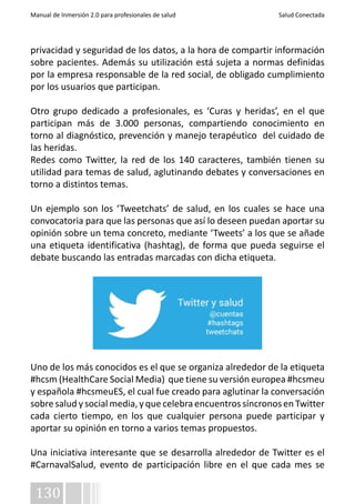 Manual de Inmersión 2.0 para profesionales de salud Salud Conectada 
privacidad y seguridad de los datos, a la hora de compartir información 
sobre pacientes. Además su utilización está sujeta a normas definidas 
por la empresa responsable de la red social, de obligado cumplimiento 
por los usuarios que participan. 
Otro grupo dedicado a profesionales, es ‘Curas y heridas’, en el que 
participan más de 3.000 personas, compartiendo conocimiento en 
torno al diagnóstico, prevención y manejo terapéutico del cuidado de 
las heridas. 
Redes como Twitter, la red de los 140 caracteres, también tienen su 
utilidad para temas de salud, aglutinando debates y conversaciones en 
torno a distintos temas. 
Un ejemplo son los ‘Tweetchats’ de salud, en los cuales se hace una 
convocatoria para que las personas que así lo deseen puedan aportar su 
opinión sobre un tema concreto, mediante ‘Tweets’ a los que se añade 
una etiqueta identificativa (hashtag), de forma que pueda seguirse el 
debate buscando las entradas marcadas con dicha etiqueta. 
Uno de los más conocidos es el que se organiza alrededor de la etiqueta 
#hcsm (HealthCare Social Media) que tiene su versión europea #hcsmeu 
y española #hcsmeuES, el cual fue creado para aglutinar la conversación 
sobre salud y social media, y que celebra encuentros síncronos en Twitter 
cada cierto tiempo, en los que cualquier persona puede participar y 
aportar su opinión en torno a varios temas propuestos. 
Una iniciativa interesante que se desarrolla alrededor de Twitter es el 
#CarnavalSalud, evento de participación libre en el que cada mes se 
130 
 