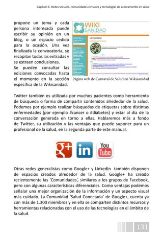 Capítulo 6. Redes sociales, comunidades virtuales y tecnologías de acercamiento en salud 
propone un tema y cada 
persona interesada puede 
escribir su opinión en un 
blog, o un espacio cedido 
para la ocasión. Una vez 
finalizada la convocatoria, se 
recopilan todas las entradas y 
se extraen conclusiones. 
Se pueden consultar las 
ediciones convocadas hasta 
el momento en la sección 
específica de la Wikisanidad. 
Twitter también es utilizada por muchos pacientes como herramienta 
de búsqueda o forma de compartir contenidos alrededor de la salud. 
Podemos por ejemplo realizar búsquedas de etiquetas sobre distintas 
enfermedades (por ejemplo #cancer o #diabetes) y estar al día de la 
conversación generada en torno a ellas. Hablaremos más a fondo 
de Twitter, su utilización y las ventajas que puede suponer para un 
profesional de la salud, en la segunda parte de este manual. 
Página web de Carnaval de Salud en Wikisanidad 
Otras redes generalistas como Google+ y LinkedIn también disponen 
de espacios creados alrededor de la salud. Google+ ha creado 
recientemente las ‘Comunidades’, similares a los grupos de Facebook, 
pero con algunas características diferenciales. Como ventajas podemos 
señalar una mejor organización de la información y un aspecto visual 
más cuidado. La Comunidad ‘Salud Conectada’ de Google+, cuenta ya 
con más de 1.300 miembros y en ella se comparten distintos recursos y 
herramientas relacionadas con el uso de las tecnologías en el ámbito de 
la salud. 
131 
 