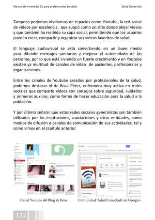 Manual de Inmersión 2.0 para profesionales de salud Salud Conectada 
Tampoco podemos olvidarnos de espacios como Youtube, la red social 
de vídeos por excelencia, que surgió como un sitio donde alojar vídeos 
y que también ha recibido su capa social, permitiendo que los usuarios 
puedan crear, compartir y organizar sus vídeos favoritos de salud. 
El lenguaje audiovisual se está convirtiendo en un buen medio 
para difundir mensajes sanitarios y mejorar el autocuidado de las 
personas, por lo que está viviendo un fuerte crecimiento y en Youtube 
existen ya multitud de canales de vídeo de pacientes, profesionales y 
organizaciones. 
Entre los canales de Youtube creados por profesionales de la salud, 
podemos destacar el de Rosa Pérez, enfermera muy activa en redes 
sociales que comparte vídeos con consejos sobre seguridad, cuidados 
y primeros auxilios, como forma de hacer educación para la salud a la 
población. 
Y por último señalar que estas redes sociales generalistas son también 
utilizadas por las instituciones, asociaciones y otras entidades, como 
medios de difusión o canales de comunicación de sus actividades, tal y 
como vimos en el capítulo anterior. 
Canal Youtube del Blog de Rosa Comunidad ‘Salud Conectada’ en Google+ 
132 
 