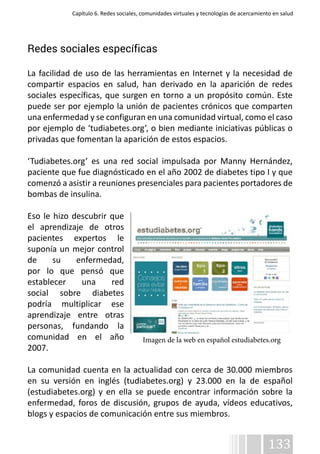Capítulo 6. Redes sociales, comunidades virtuales y tecnologías de acercamiento en salud 
133 
Redes sociales específicas 
La facilidad de uso de las herramientas en Internet y la necesidad de 
compartir espacios en salud, han derivado en la aparición de redes 
sociales específicas, que surgen en torno a un propósito común. Este 
puede ser por ejemplo la unión de pacientes crónicos que comparten 
una enfermedad y se configuran en una comunidad virtual, como el caso 
por ejemplo de ‘tudiabetes.org’, o bien mediante iniciativas públicas o 
privadas que fomentan la aparición de estos espacios. 
‘Tudiabetes.org’ es una red social impulsada por Manny Hernández, 
paciente que fue diagnósticado en el año 2002 de diabetes tipo I y que 
comenzó a asistir a reuniones presenciales para pacientes portadores de 
bombas de insulina. 
Eso le hizo descubrir que 
el aprendizaje de otros 
pacientes expertos le 
suponía un mejor control 
de su enfermedad, 
por lo que pensó que 
establecer una red 
social sobre diabetes 
podría multiplicar ese 
aprendizaje entre otras 
personas, fundando la 
comunidad en el año 
Imagen de la web en español estudiabetes.org 
2007. 
La comunidad cuenta en la actualidad con cerca de 30.000 miembros 
en su versión en inglés (tudiabetes.org) y 23.000 en la de español 
(estudiabetes.org) y en ella se puede encontrar información sobre la 
enfermedad, foros de discusión, grupos de ayuda, vídeos educativos, 
blogs y espacios de comunicación entre sus miembros. 
 