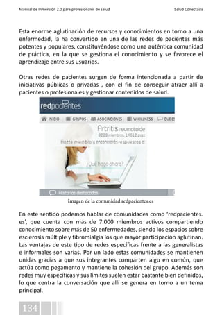 Manual de Inmersión 2.0 para profesionales de salud Salud Conectada 
Esta enorme aglutinación de recursos y conocimientos en torno a una 
enfermedad, la ha convertido en una de las redes de pacientes más 
potentes y populares, constituyéndose como una auténtica comunidad 
de práctica, en la que se gestiona el conocimiento y se favorece el 
aprendizaje entre sus usuarios. 
Otras redes de pacientes surgen de forma intencionada a partir de 
iniciativas públicas o privadas , con el fin de conseguir atraer allí a 
pacientes o profesionales y gestionar contenidos de salud. 
En este sentido podemos hablar de comunidades como ‘redpacientes. 
es’, que cuenta con más de 7.000 miembros activos compartiendo 
conocimiento sobre más de 50 enfermedades, siendo los espacios sobre 
esclerosis múltiple y fibromialgia los que mayor participación aglutinan. 
Las ventajas de este tipo de redes específicas frente a las generalistas 
e informales son varias. Por un lado estas comunidades se mantienen 
unidas gracias a que sus integrantes comparten algo en común, que 
actúa como pegamento y mantiene la cohesión del grupo. Además son 
redes muy específicas y sus límites suelen estar bastante bien definidos, 
lo que centra la conversación que allí se genera en torno a un tema 
principal. 
134 
Imagen de la comunidad redpacientes.es 
 