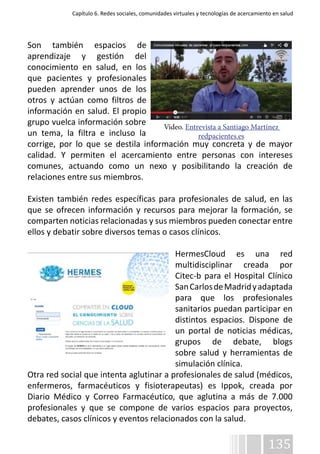 Capítulo 6. Redes sociales, comunidades virtuales y tecnologías de acercamiento en salud 
Son también espacios de 
aprendizaje y gestión del 
conocimiento en salud, en los 
que pacientes y profesionales 
pueden aprender unos de los 
otros y actúan como filtros de 
información en salud. El propio 
grupo vuelca información sobre 
Vídeo. Entrevista a Santiago Martínez 
un tema, la filtra e incluso la 
corrige, por lo que se destila información muy concreta y de mayor 
calidad. Y permiten el acercamiento entre personas con intereses 
comunes, actuando como un nexo y posibilitando la creación de 
relaciones entre sus miembros. 
Existen también redes específicas para profesionales de salud, en las 
que se ofrecen información y recursos para mejorar la formación, se 
comparten noticias relacionadas y sus miembros pueden conectar entre 
ellos y debatir sobre diversos temas o casos clínicos. 
HermesCloud es una red 
multidisciplinar creada por 
Citec-b para el Hospital Clínico 
San Carlos de Madrid y adaptada 
para que los profesionales 
sanitarios puedan participar en 
distintos espacios. Dispone de 
un portal de noticias médicas, 
grupos de debate, blogs 
sobre salud y herramientas de 
simulación clínica. 
Otra red social que intenta aglutinar a profesionales de salud (médicos, 
enfermeros, farmacéuticos y fisioterapeutas) es Ippok, creada por 
Diario Médico y Correo Farmacéutico, que aglutina a más de 7.000 
profesionales y que se compone de varios espacios para proyectos, 
debates, casos clínicos y eventos relacionados con la salud. 
135 
redpacientes.es 
 