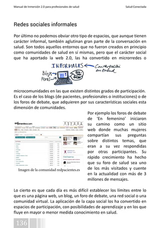 Manual de Inmersión 2.0 para profesionales de salud Salud Conectada 
Redes sociales informales 
Por último no podemos obviar otro tipo de espacios, que aunque tienen 
carácter informal, también aglutinan gran parte de la conversación en 
salud. Son todos aquellos entornos que no fueron creados en principio 
como comunidades de salud en sí mismas, pero que el carácter social 
que ha aportado la web 2.0, las ha convertido en microrredes o 
microcomunidades en las que existen distintos grados de participación. 
Es el caso de los blogs (de pacientes, profesionales o instituciones) o de 
los foros de debate, que adquieren por sus características sociales esta 
dimensión de comunidades. 
Imagen de la comunidad redpacientes.es 
136 
Por ejemplo los foros de debate 
de ‘En femenino’ iniciaron 
su camino como un sitio 
web donde muchas mujeres 
compartían sus preguntas 
sobre distintos temas, que 
eran a su vez respondidas 
por otras participantes. Su 
rápido crecimiento ha hecho 
que su foro de salud sea uno 
de los más visitados y cuente 
en la actualidad con más de 3 
millones de mensajes. 
Lo cierto es que cada día es más difícil establecer los límites entre lo 
que es una página web, un blog, un foro de debate, una red social o una 
comunidad virtual. La aplicación de la capa social los ha convertido en 
espacios de participación, con posibilidades de aprendizaje y en los que 
fluye en mayor o menor medida conocimiento en salud. 
 