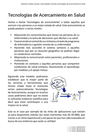 Capítulo 6. Redes sociales, comunidades virtuales y tecnologías de acercamiento en salud 
Tecnologías de Acercamiento en Salud 
Vamos a llamar ‘tecnologías de acercamiento’ a todas aquellas que 
acercan a las personas a un mejor estado de salud. Este acercamiento se 
puede producir a varios niveles: 
• Mejorando los conocimientos que tienen las personas de su 
enfermedad y la toma de decisiones que afectan a su salud. 
• Favoreciendo el control de sus síntomas a través de programas 
137 
de telemedicina o gestión remota de su enfermedad. 
• Haciendo más accesible el sistema sanitario a aquellas 
personas que por su situación geográfica no podrían llegar 
en condiciones normales. 
• Mejorando la comunicación entre pacientes, profesionales e 
instituciones. 
• Poniendo en contacto a aquellas personas que comparten 
condiciones de salud similares, favoreciendo el aprendizaje 
por modelos y el apoyo mutuo. 
Siguiendo este modelo, podríamos 
establecer que la mayor parte de 
los servicios y herramientas que 
hemos citado hasta el momento 
serían potencialmente Tecnologías 
de Acercamiento, aunque en muchos 
casos podríamos decir que no existe 
la suficiente evidencia científica para 
decir que éstas contribuyen a una 
mejora en la salud. 
Este es el caso por ejemplo de las miles de aplicaciones que existen 
ya para dispositivos móviles (en estos momentos más de 45.000), que 
crecen a un ritmo exponencial y son pocas las que han sido evaluadas en 
busca de esa evidencia que avale su utilidad. 
 