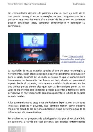 Manual de Inmersión 2.0 para profesionales de salud Salud Conectada 
Las comunidades virtuales de pacientes son un buen ejemplo de lo 
que pueden conseguir estas tecnologías, ya que consiguen conectar a 
personas muy alejadas entre sí y a través de las cuales los pacientes 
pueden establecer lazos, compartir conocimiento y potenciar su 
aprendizaje. 
La aparición de estos espacios gracias al uso de estas tecnologías y 
herramientas, están propiciando cambios en los programas de educación 
para la salud, pasando de un modelo clásico en que el conocimiento 
únicamente se transmitía de forma vertical, desde el profesional 
experto hacia el paciente, hacia nuevos modelos horizontales, en los 
que ambas partes tienen algo que aportar. Se consigue poner así en 
valor la experiencia que tienen los propios pacientes o familiares, cuya 
perspectiva es muy importante para otros pacientes a la hora de encarar 
su enfermedad. 
A los ya mencionados programas de Paciente Experto, se suman otras 
iniciativas públicas y privadas, que también tienen como objetivo 
mejorar la salud de las personas mediante el uso de tecnologías de la 
información y la comunicación. 
Forumclinic es un programa de salud gestionado por el Hospital Clinic 
de Barcelona, a través del cual personas con diversas enfermedades 
138 
Vídeo. TEDxValladolid 
hablando sobre tecnologías 
de acercamiento en salud 
 