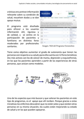Capítulo 6. Redes sociales, comunidades virtuales y tecnologías de acercamiento en salud 
crónicas encuentran información 
relevante sobre su condición de 
salud, resuelven dudas y se dan 
apoyo mutuo. 
El programa está diseñado 
para ofrecer a los usuarios 
información útil, rigurosa y 
de calidad, y se centra en la 
participación de pacientes y 
familiares en distintos foros 
moderados por profesionales 
sanitarios. 
Imagen. Web del Programa Forumclinic 
Tiene como objetivo aumentar el grado de autonomía que tienen las 
personas con respecto a su salud y para ello cuenta con 12 foros temáticos 
(los más activos son los de cáncer de mama, depresión y esquizofrenia), 
en los que los pacientes aprenden a partir de las experiencias de otras 
personas, que actúan como modelos. 
Uno de los aspectos que más buscan y que valoran los pacientes en este 
tipo de programas, es el apoyo que allí reciben. Porque gracias a estas 
iniciativas los enfermos descubren que no están solos y que existen otras 
personas en su misma situación, los cuales están mejorando su estado 
de salud y en las que pueden apoyarse. 
139 
 