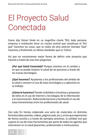 Manual de Inmersión 2.0 para profesionales de salud Salud Conectada 
El Proyecto Salud 
Conectada 
Como dijo Simon Sinek en su magnífica charla TED, toda persona, 
empresa o institución tiene un núcleo central que constituye el ‘Por 
qué’ hacemos las cosas, que se rodea de otro exterior llamado ‘Qué’ 
hacemos y finalmente un último alrededor que es ‘Cómo’. 
Así que no encontramos mejor forma de definir este proyecto que 
hacerlo a través de esas tres preguntas: 
¿Por qué Salud Conectada? Porque creemos en el cambio y 
en que se puede mejorar la salud de las personas a través de 
las nuevas tecnologías. 
¿Qué hacemos? Ayudamos a los profesionales del ámbito de 
la salud a conocer el uso de estas tecnologías y a aplicarlas en 
su trabajo. 
¿Cómo lo hacemos? Dando visibilidad a iniciativas y proyectos 
de éxito en el uso de Internet y tecnologías de la información 
y la comunicación. Reduciendo barreras y facilitando el uso de 
estas herramientas entre los profesionales de salud. 
Con este fin hemos elaborado una serie de materiales en distintos 
formatos (documentos, vídeos, páginas web, etc.), en los que exponemos 
de forma sencilla y a través de ejemplos prácticos, la utilidad real que 
supone el uso de estas herramientas por parte de todos los agentes que 
intervienen en la salud (pacientes, profesionales e instituciones). 
14 
 