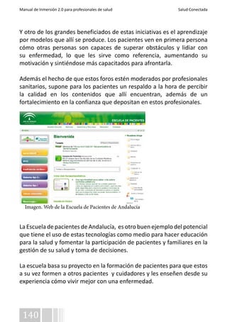 Manual de Inmersión 2.0 para profesionales de salud Salud Conectada 
Y otro de los grandes beneficiados de estas iniciativas es el aprendizaje 
por modelos que allí se produce. Los pacientes ven en primera persona 
cómo otras personas son capaces de superar obstáculos y lidiar con 
su enfermedad, lo que les sirve como referencia, aumentando su 
motivación y sintiéndose más capacitados para afrontarla. 
Además el hecho de que estos foros estén moderados por profesionales 
sanitarios, supone para los pacientes un respaldo a la hora de percibir 
la calidad en los contenidos que allí encuentran, además de un 
fortalecimiento en la confianza que depositan en estos profesionales. 
Imagen. Web de la Escuela de Pacientes de Andalucía 
La Escuela de pacientes de Andalucía, es otro buen ejemplo del potencial 
que tiene el uso de estas tecnologías como medio para hacer educación 
para la salud y fomentar la participación de pacientes y familiares en la 
gestión de su salud y toma de decisiones. 
La escuela basa su proyecto en la formación de pacientes para que estos 
a su vez formen a otros pacientes y cuidadores y les enseñen desde su 
experiencia cómo vivir mejor con una enfermedad. 
140 
 