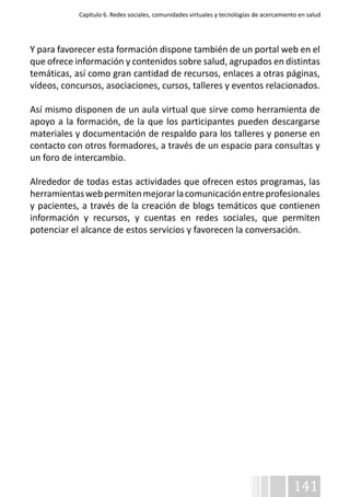 Capítulo 6. Redes sociales, comunidades virtuales y tecnologías de acercamiento en salud 
Y para favorecer esta formación dispone también de un portal web en el 
que ofrece información y contenidos sobre salud, agrupados en distintas 
temáticas, así como gran cantidad de recursos, enlaces a otras páginas, 
vídeos, concursos, asociaciones, cursos, talleres y eventos relacionados. 
Así mismo disponen de un aula virtual que sirve como herramienta de 
apoyo a la formación, de la que los participantes pueden descargarse 
materiales y documentación de respaldo para los talleres y ponerse en 
contacto con otros formadores, a través de un espacio para consultas y 
un foro de intercambio. 
Alrededor de todas estas actividades que ofrecen estos programas, las 
herramientas web permiten mejorar la comunicación entre profesionales 
y pacientes, a través de la creación de blogs temáticos que contienen 
información y recursos, y cuentas en redes sociales, que permiten 
potenciar el alcance de estos servicios y favorecen la conversación. 
141 
￼ 
 