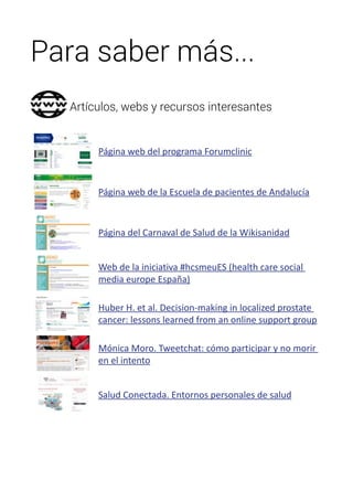 Para saber más... 
Artículos, webs y recursos interesantes 
Página web del programa Forumclinic 
Página web de la Escuela de pacientes de Andalucía 
Página del Carnaval de Salud de la Wikisanidad 
Web de la iniciativa #hcsmeuES (health care social 
media europe España) 
Huber H. et al. Decision-making in localized prostate 
cancer: lessons learned from an online support group 
Mónica Moro. Tweetchat: cómo participar y no morir 
en el intento 
Salud Conectada. Entornos personales de salud 
 