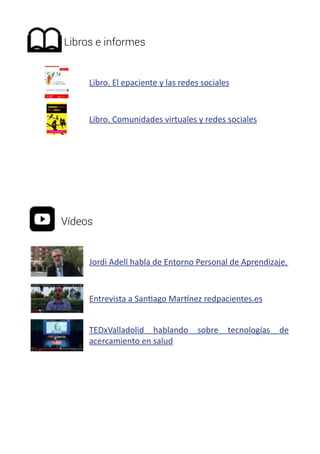 Libros e informes 
Libro. El epaciente y las redes sociales 
Libro. Comunidades virtuales y redes sociales 
Vídeos 
Jordi Adell habla de Entorno Personal de Aprendizaje. 
Entrevista a Santiago Martínez redpacientes.es 
TEDxValladolid hablando sobre tecnologías de 
acercamiento en salud 
 