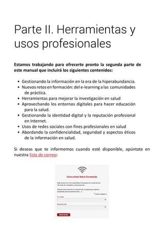 Parte II. Herramientas y 
usos profesionales 
Estamos trabajando para ofrecerte pronto la segunda parte de 
este manual que incluirá los siguientes contenidos: 
• Gestionando la información en la era de la hiperabundancia. 
• Nuevos retos en formación: del e-learning a las comunidades 
de práctica. 
• Herramientas para mejorar la investigación en salud 
• Aprovechando los entornos digitales para hacer educación 
para la salud. 
• Gestionando la identidad digital y la reputación profesional 
en Internet. 
• Usos de redes sociales con fines profesionales en salud 
• Abordando la confidencialidad, seguridad y aspectos éticos 
de la información en salud. 
Si deseas que te informemos cuando esté disponible, apúntate en 
nuestra lista de correo: 
 